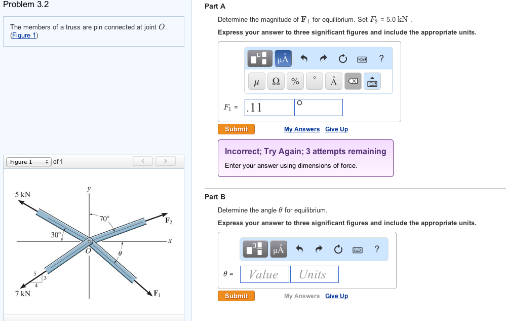 Problem 3.2
The members of a truss are pin connected at joint O.
(Figure 1)
Figure 1
5 kN
7 kN
of 1
30°
70°
Part A
Determine the magnitude of F₁ for equilibrium. Set F₂ = 5.0 kN
Express your answer to three significant figures and include the appropriate units.
F₁11
Submit
Part B
μ
0 =
μA
Ω %
Submit
Incorrect; Try Again; 3 attempts remaining
Enter your answer using dimensions of force.
O
ī μA
Value
Determine the angle for equilibrium.
Express your answer to three significant figures and include the appropriate units.
Å
My Answers Give Up
Units
?
My Answers Give Up
?