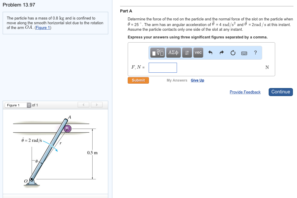 Problem 13.97
The particle has a mass of 0.8 kg and is confined to
move along the smooth horizontal slot due to the rotation
of the arm OA. (Figure 1)
Figure 1
of 1
6=2 rad/s-
0
A
0.5 m
Part A
Determine the force of the rod on the particle and the normal force of the slot on the particle when
0 = 25°. The arm has an angular acceleration of 0 = 4 rad/s² and 0 = 2rad/s at this instant.
Assume the particle contacts only one side of the slot at any instant.
Express your answers using three significant figures separated by a comma.
F. N =
Submit
■
7 ΑΣΦ ↓↑ vec
My Answers
Give Up
?
Provide Feedback
N
Continue