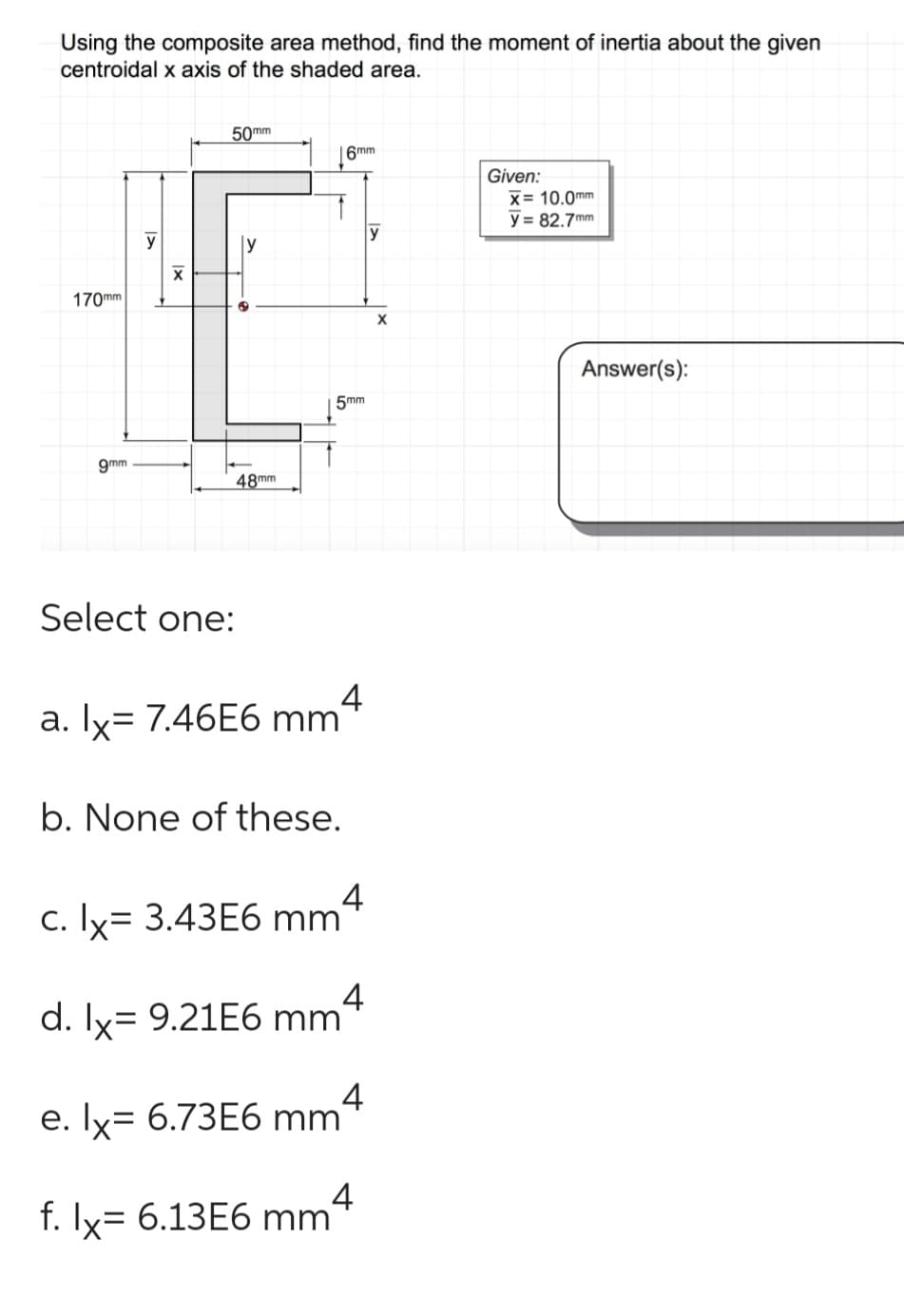 Using the composite area method, find the moment of inertia about the given
centroidal x axis of the shaded area.
170mm
9mm
y
X
50mm
y
48mm
6mm
5mm
Select one:
a. lx= 7.46E6 mm 4
b. None of these.
c. lx= 3.43E6 mm 4
d. lx= 9.21E6 mm4
e. lx= 6.73E6 mm 4
f. lx= 6.13E6
mmª
mm 4
y
X
Given:
X= 10.0mm
y = 82.7mm
Answer(s):