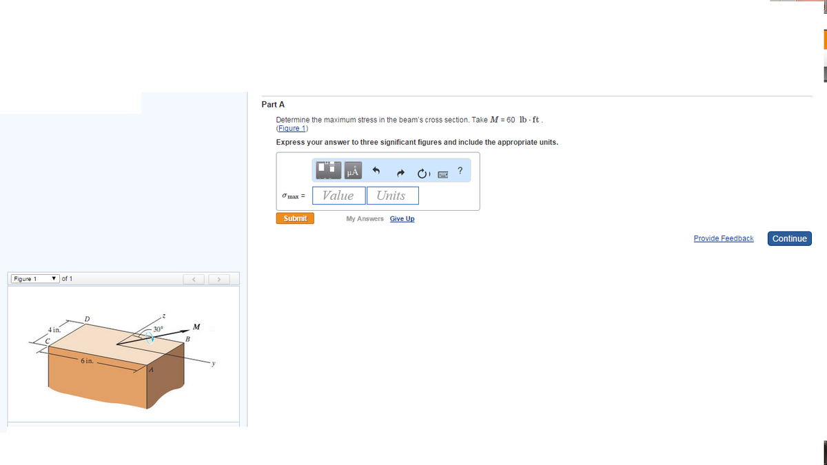 Figure 1
▾of 1
4 in.
D
6 in.
30°
R
M
Part A
Determine the maximum stress in the beam's cross section. Take M = 60 lb-ft.
(Figure 1)
Express your answer to three significant figures and include the appropriate units.
σ max =
Submit
μA
Value
5
Units
My Answers Give Up
?
Provide Feedback
Continue