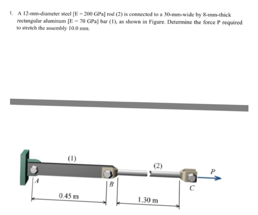 5. A 12-mm-diameter steel [E = 200 GPa] rod (2) is connected to a 30-mm-wide by 8-mm-thick
rectangular aluminum [E = 70 GPa] bar (1), as shown in Figure. Determine the force P required
to stretch the assembly 10.0 mm.
(1)
0.45 m
(2)
1.30 m
C