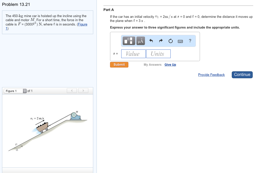 Problem 13.21
The 450-kg mine car is hoisted up the incline using the
cable and motor M. For a short time, the force in the
cable is F= (3000t2) N, where t is in seconds. (Figure
1)
Figure 1
of 1
₁ = 2 m/s
wh
T
Part A
If the car has an initial velocity ₁ = 2m/s at s = 0 and t = 0, determine the distance
the plane when t = 3 s.
Express your answer to three significant figures and include the appropriate units.
S =
O
D
Submit
|μA
Value
Units
My Answers Give Up
?
Provide Feedback
moves up
Continue