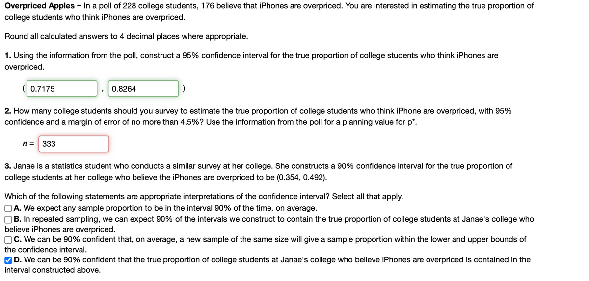 ### Overpriced Apples: Estimating Proportion of College Students Who Think iPhones are Overpriced

In a poll of 228 college students, 176 believe that iPhones are overpriced. You are interested in estimating the true proportion of college students who think iPhones are overpriced.

Below are the calculations and analyses involved, rounded to four decimal places where appropriate.

#### 1. Constructing a 95% Confidence Interval

**Question:**
Using the information from the poll, construct a 95% confidence interval for the true proportion of college students who think iPhones are overpriced.

**Answer:**
The 95% confidence interval is calculated to be:

\[ (0.7175, 0.8264) \]

#### 2. Sample Size Calculation for a Desired Margin of Error

**Question:**
How many college students should you survey to estimate the true proportion of college students who think iPhones are overpriced, with 95% confidence and a margin of error of no more than 4.5%? Use the information from the poll for a planning value for \( p^* \).

**Answer:**
Based on the calculations, you should survey:

\[ n = 333 \]

#### 3. Interpretation of Confidence Interval

**Scenario:**
Janae is a statistics student who conducts a similar survey at her college. She constructs a 90% confidence interval for the true proportion of college students at her college who believe that iPhones are overpriced, which is found to be \( (0.354, 0.492) \).

**Question:**
Which of the following statements are appropriate interpretations of the confidence interval? Select all that apply.

**Choices:**
- A. We expect any sample proportion to be in the interval 90% of the time, on average.
- B. In repeated sampling, we can expect 90% of the intervals we construct to contain the true proportion of college students at Janae's college who believe iPhones are overpriced.
- C. We can be 90% confident that, on average, a new sample of the same size will give a sample proportion within the lower and upper bounds of the confidence interval.
- D. We can be 90% confident that the true proportion of college students at Janae's college who believe iPhones are overpriced is contained in the interval constructed above.

**Correct Answer:**
- ☑ D. We can be 90% confident that the true proportion