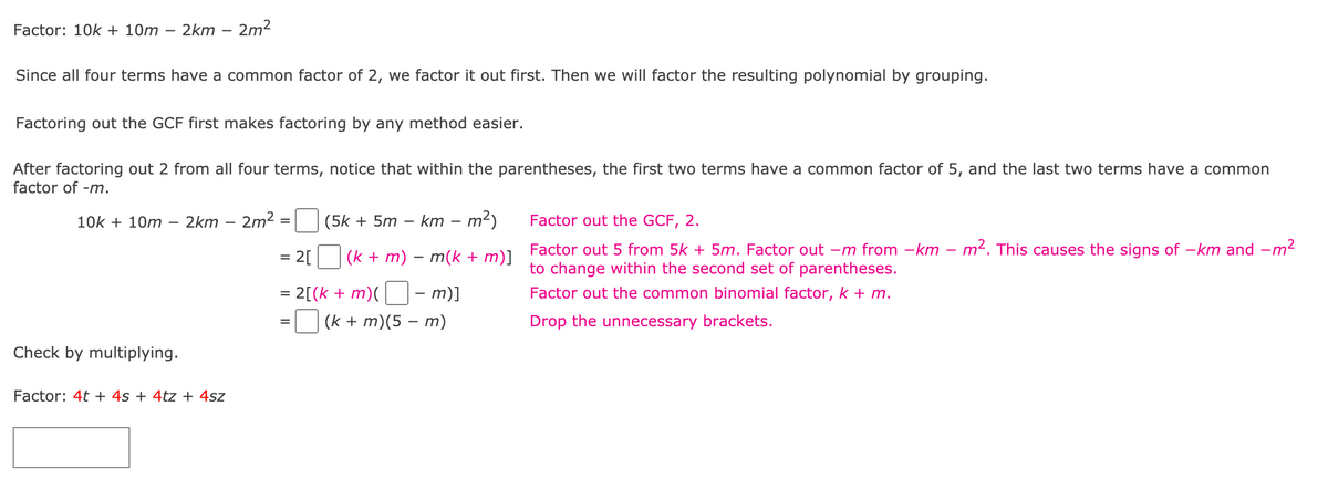 Factor: 10k + 10m
2km
2m2
Since all four terms have a common factor of 2, we factor it out first. Then we will factor the resulting polynomial by grouping.
Factoring out the GCF first makes factoring by any method easier.
After factoring out 2 from all four terms, notice that within the parentheses, the first two terms have a common factor of 5, and the last two terms have a common
factor of -m.
10k + 10m
2km – 2m2
(5k + 5m – km
m²)
Factor out the GCF, 2.
2[
(k + m) – m(k + m)] Factor out 5 from 5k + 5m. Factor out –m from -km – m². This causes the signs of –km and –m²
to change within the second set of parentheses.
2[(k + m)(
m)]
Factor out the common binomial factor, k + m.
%3D
(k + m)(5 – m)
Drop the unnecessary brackets.
Check by multiplying.
Factor: 4t + 4s + 4tz + 4sz
