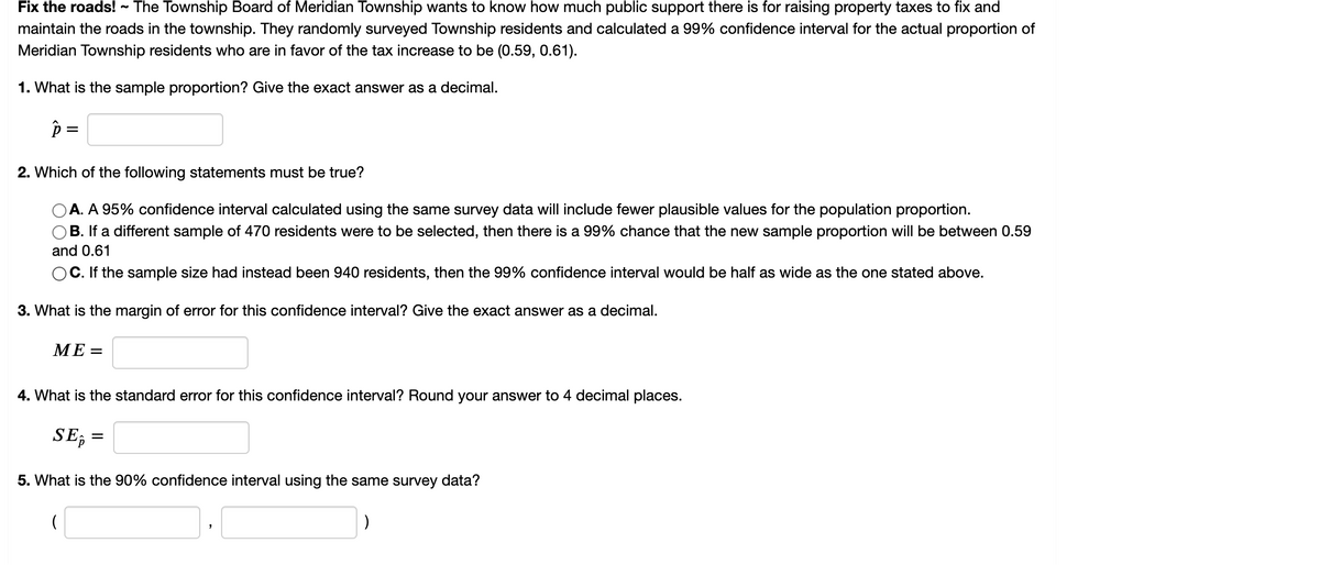Fix the roads! - The Township Board of Meridian Township wants to know how much public support there is for raising property taxes to fix and
maintain the roads in the township. They randomly surveyed Township residents and calculated a 99% confidence interval for the actual proportion of
Meridian Township residents who are in favor of the tax increase to be (0.59, 0.61).
1. What is the sample proportion? Give the exact answer as a decimal.
p =
2. Which of the following statements must be true?
A. A 95% confidence interval calculated using the same survey data will include fewer plausible values for the population proportion.
OB. If a different sample of 470 residents were to be selected, then there is a 99% chance that the new sample proportion will be between 0.59
and 0.61
OC. If the sample size had instead been 940 residents, then the 99% confidence interval would be half as wide as the one stated above.
3. What is the margin of error for this confidence interval? Give the exact answer as a decimal.
МЕ-
4. What is the standard error for this confidence interval? Round your answer to 4 decimal places.
SE,
=
5. What is the 90% confidence interval using the same survey data?
