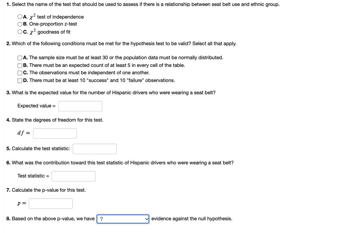 **Chi-Square Test for Independence: An Educational Guide**

1. **Select the name of the test that should be used to assess if there is a relationship between seat belt use and ethnic group.**
   - A. \( \chi^2 \) test of independence
   - B. One-proportion z-test
   - C. \( \chi^2 \) goodness of fit

2. **Which of the following conditions must be met for the hypothesis test to be valid?** Select all that apply.
   - [ ] A. The sample size must be at least 30 or the population data must be normally distributed.
   - [ ] B. There must be an expected count of at least 5 in every cell of the table.
   - [ ] C. The observations must be independent of one another.
   - [ ] D. There must be at least 10 "success" and 10 "failure" observations.

3. **What is the expected value for the number of Hispanic drivers who were wearing a seat belt?**
   - Expected value = \( \_\_\_\_\_ \)

4. **State the degrees of freedom for this test.**
   - \( df = \_\_\_\_\_ \)

5. **Calculate the test statistic:**
   - Test statistic = \( \_\_\_\_\_ \)

6. **What was the contribution toward this test statistic of Hispanic drivers who were wearing a seat belt?**
   - Test statistic = \( \_\_\_\_\_ \)

7. **Calculate the p-value for this test.**
   - \( p = \_\_\_\_\_ \)

8. **Based on the above p-value, we have \_\_\_\_\_\_ evidence against the null hypothesis.**
   - [ ] No evidence
   - [ ] Weak evidence
   - [ ] Moderate evidence
   - [ ] Strong evidence

**Graph/Diagram Explanation:**
There are no visual graphs or diagrams in this content to describe in detail. The provided text is a series of multiple-choice and short answer questions aimed at guiding students through the process of understanding and conducting a chi-square test for independence.

**Usage Instructions:**
- For Question 1, students should identify the appropriate statistical test for the given scenario.
- For Question 2, multiple conditions must be evaluated to ensure the assumptions of the chi-square test are met.
- Questions 3 through 7 involve