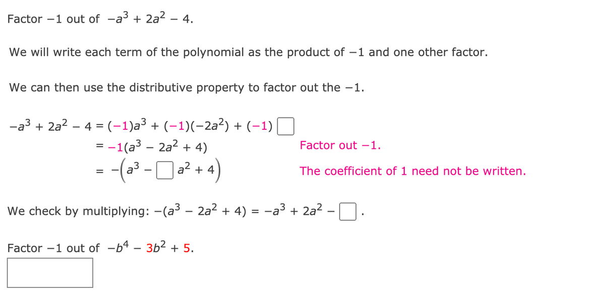 **Factoring Step-by-Step: A Visual Guide**

**Problem 1: Factor –1 out of –a³ + 2a² – 4**

1. **Rewrite the Polynomial with –1:**
   We will write each term of the polynomial as the product of –1 and one other factor.
  
   \[
   –a^3 + 2a^2 – 4 = (–1)a^3 + (–1)(2a^2) + (–1)(4)
   \]
   
2. **Group and Factor Out –1:**
   We can then use the distributive property to factor out the –1.

   \[
   = –1(a^3 – 2a^2 + 4) 
   = –(a^3 – 2a^2 + 4)
   \]

3. **Verification:**
   We check by multiplying:

   \[
   –(a^3 – 2a^2 + 4) = –a^3 + 2a^2 – 4
   \]

This confirms that our factorization is correct.

**Problem 2: Practice Exercise**

Factor –1 out of –b⁴ – 3b² + 5.

\[ 
= –( b^4 + 3b^2 – 5)
\]

The process is similar:
1. Rewrite each term as the product of –1 and some other term.
2. Factor out –1.
3. Verify by distribution.

These steps should help in understanding factoring with negative coefficients!