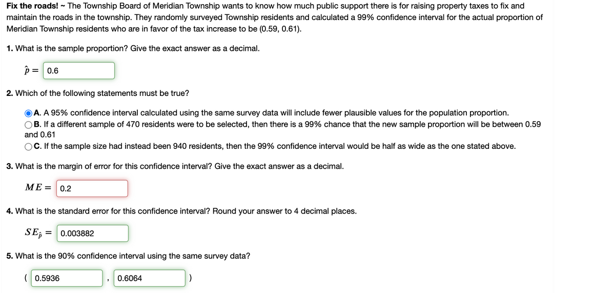 **Fix the Roads!**
The Township Board of Meridian Township wants to know how much public support there is for raising property taxes to fix and maintain the roads in the township. They randomly surveyed Township residents and calculated a 99% confidence interval for the actual proportion of Meridian Township residents who are in favor of the tax increase to be (0.59, 0.61).

**1. What is the sample proportion? Give the exact answer as a decimal.**
\[ \hat{p} = 0.6 \]

**2. Which of the following statements must be true?**
\( \textcolor{blue}{\text{A. A 95% confidence interval calculated using the same survey data will include fewer plausible values for the population proportion.}} \)  
B. If a different sample of 470 residents were to be selected, then there is a 99% chance that the new sample proportion will be between 0.59 and 0.61  
C. If the sample size had instead been 940 residents, then the 99% confidence interval would be half as wide as the one stated above.

**3. What is the margin of error for this confidence interval? Give the exact answer as a decimal.**
\[ ME = 0.2 \]

**4. What is the standard error for this confidence interval? Round your answer to 4 decimal places.**
\[ SE_{\hat{p}} = 0.003882 \]

**5. What is the 90% confidence interval using the same survey data?**
\[ (0.5936, 0.6064) \]