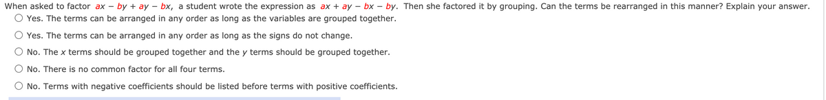 ### Factoring Expressions by Grouping

#### Problem Statement:

When asked to factor \( ax - by + ay - bx \), a student wrote the expression as \( ax + ay - bx - by \). Then she factored it by grouping. Can the terms be rearranged in this manner? Explain your answer.

#### Options:

1. **Yes. The terms can be arranged in any order as long as the variables are grouped together.**
2. **Yes. The terms can be arranged in any order as long as the signs do not change.**
3. **No. The \( x \) terms should be grouped together and the \( y \) terms should be grouped together.**
4. **No. There is no common factor for all four terms.**
5. **No. Terms with negative coefficients should be listed before terms with positive coefficients.**