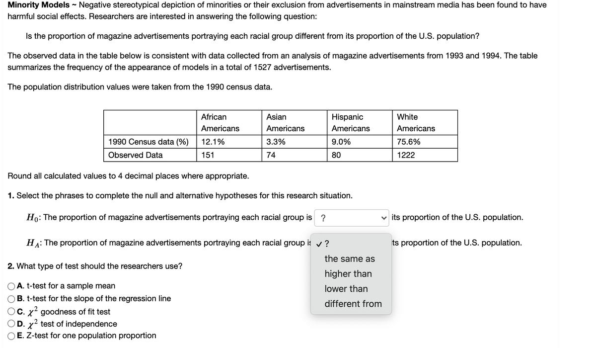 ### Minority Models

#### Topic: Negative Stereotypical Depiction of Minorities in Media

Negative stereotypical depiction of minorities or their exclusion from advertisements in mainstream media has been found to have harmful social effects. Researchers are interested in answering the following question:

**Is the proportion of magazine advertisements portraying each racial group different from its proportion of the U.S. population?**

The observed data in the table below is consistent with data collected from an analysis of magazine advertisements from 1993 and 1994. The table summarizes the frequency of the appearance of models in a total of 1527 advertisements. 

The population distribution values were taken from the 1990 census data.

|                   | African Americans | Asian Americans | Hispanic Americans | White Americans |
|-------------------|-------------------|-----------------|--------------------|-----------------|
| **1990 Census data (%)** | 12.1%             | 3.3%             | 9.0%                | 75.6%           |
| **Observed Data**         | 151               | 74               | 80                  | 1222            |

Round all calculated values to 4 decimal places where appropriate.

#### Hypotheses Formulation

1. **Select the phrases to complete the null and alternative hypotheses for this research situation.**

   - \(H_0\) (Null Hypothesis): The proportion of magazine advertisements portraying each racial group is \(??\) its proportion of the U.S. population.
   - \(H_A\) (Alternative Hypothesis): The proportion of magazine advertisements portraying each racial group is \(??\) its proportion of the U.S. population.

   Options for blanks: 
   - the same as
   - higher than
   - lower than
   - different from

#### Test Selection

2. **What type of test should the researchers use?**

   - A. t-test for a sample mean
   - B. t-test for the slope of the regression line
   - C. \(\chi^2\) goodness of fit test 
   - D. \(\chi^2\) test of independence
   - E. Z-test for one population proportion

Please choose the appropriate option based on the research question and the type of data available.