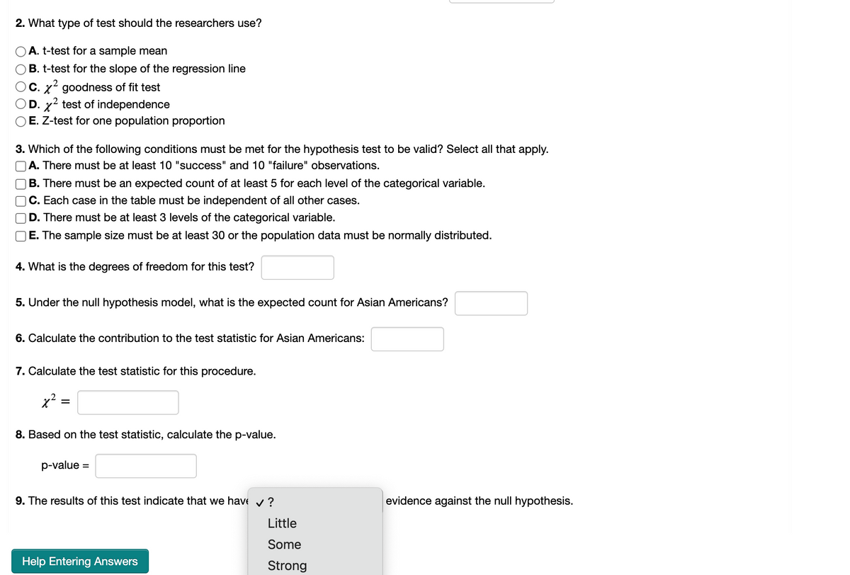 ### Hypothesis Testing and Chi-Square Tests

#### 2. What type of test should the researchers use?
- A. T-test for a sample mean
- B. T-test for the slope of the regression line
- C. χ² goodness of fit test
- D. χ² test of independence
- E. Z-test for one population proportion

#### 3. Which of the following conditions must be met for the hypothesis test to be valid? Select all that apply.
- A. There must be at least 10 "success" and 10 "failure" observations.
- B. There must be an expected count of at least 5 for each level of the categorical variable.
- C. Each case in the table must be independent of all other cases.
- D. There must be at least 3 levels of the categorical variable.
- E. The sample size must be at least 30 or the population data must be normally distributed.

#### 4. What is the degrees of freedom for this test?
\[ \boxed{} \]

#### 5. Under the null hypothesis model, what is the expected count for Asian Americans?
\[ \boxed{} \]

#### 6. Calculate the contribution to the test statistic for Asian Americans:
\[ \boxed{} \]

#### 7. Calculate the test statistic for this procedure.
\[ \chi^2 = \boxed{} \]

#### 8. Based on the test statistic, calculate the p-value.
\[ \text{p-value} = \boxed{} \]

#### 9. The results of this test indicate that we have \(\boxed{\text{?}}\) evidence against the null hypothesis.
- Little
- Some
- Strong

#### Help Entering Answers:
[Help Entering Answers]

---

The list next to each question indicates the options or inputs expected from the students. The boxed spaces indicate where responses should be filled in. For questions requiring calculations, space is provided for students to input their computed values. The question formats include multiple-choice (as in question “3”), numerical input (questions “4” to “8”), and a combination of a drop-down menu for selecting appropriate evidence (question “9”).

When calculating the χ² test statistic and corresponding p-value, students must apply appropriate statistical formulas and may use statistical software or tools as instructed by their course.