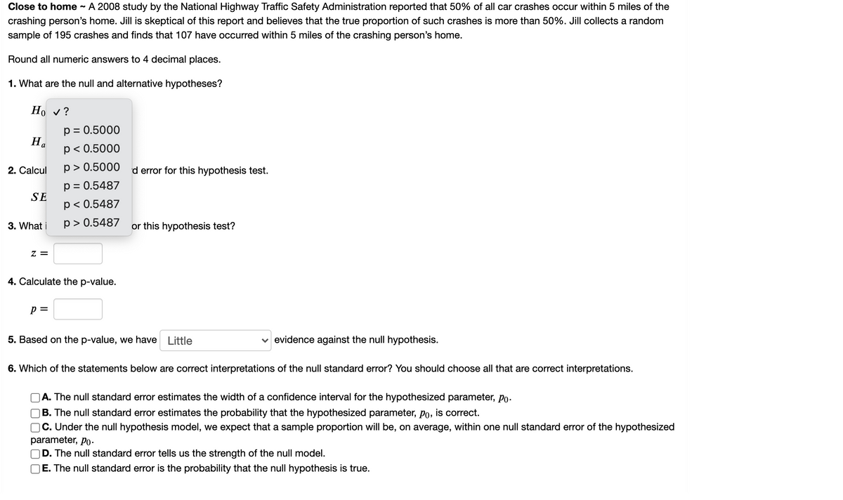 Close to home
A 2008 study by the National Highway Traffic Safety Administration reported that 50% of all car crashes occur within 5 miles of the
%2
crashing person's home. Jill is skeptical of this report and believes that the true proportion of such crashes is more than 50%. Jill collects a random
sample of 195 crashes and finds that 107 have occurred within 5 miles of the crashing person's home.
Round all numeric answers to 4 decimal places.
1. What are the null and alternative hypotheses?
Но у?
p = 0.5000
p< 0.5000
2. Calcul
p > 0.5000
d error for this hypothesis test.
p = 0.5487
SE
p< 0.5487
p > 0.5487
or this hypothesis test?
3. What i
Z =
4. Calculate the p-value.
p =
5. Based on the p-value, we have
Little
v evidence against the null hypothesis.
6. Which of the statements below are correct interpretations of the null standard error? You should choose all that are correct interpretations.
A. The null standard error estimates the width of a confidence interval for the hypothesized parameter, po.
|B. The null standard error estimates the probability that the hypothesized parameter, po, is correct.
C. Under the null hypothesis model, we expect that a sample proportion will be, on average, within one null standard error of the hypothesized
parameter, Po.
D. The null standard error tells us the strength of the null model.
E. The null standard error is the probability that the null hypothesis is true.
