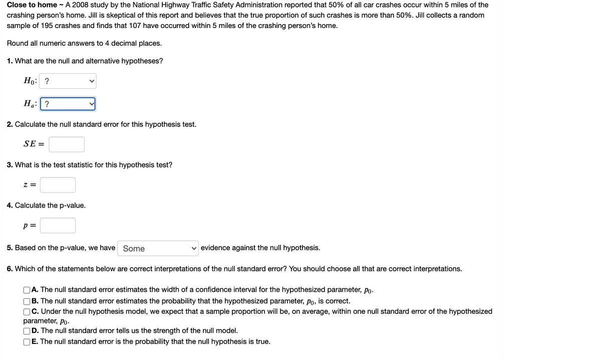Close to home
A 2008 study by the National Highway Traffic Safety Administration reported that 50% of all car crashes occur within 5 miles of the
crashing person's home. Jill is skeptical of this report and believes that the true proportion of such crashes is more than 50%. Jill collects a random
sample of 195 crashes and finds that 107 have occurred within 5 miles of the crashing person's home.
Round all numeric answers to 4 decimal places.
1. What are the null and alternative hypotheses?
Но: ?
На: | ?
2. Calculate the null standard error for this hypothesis test.
SE =
3. What is the test statistic for this hypothesis test?
Z =
4. Calculate the p-value.
p =
5. Based on the p-value, we have Some
evidence against the null hypothesis.
6. Which of the statements below are correct interpretations of the null standard error? You should choose all that are correct interpretations.
A. The null standard error estimates the width of a confidence interval for the hypothesized parameter, po.
B. The null standard error estimates the probability that the hypothesized parameter, po, is correct.
C. Under the null hypothesis model, we expect that a sample proportion will be, on average, within one null standard error of the hypothesized
parameter, Po-.
D. The null standard error tells us the strength of the null model.
E. The null standard error is the probability that the null hypothesis is true.
