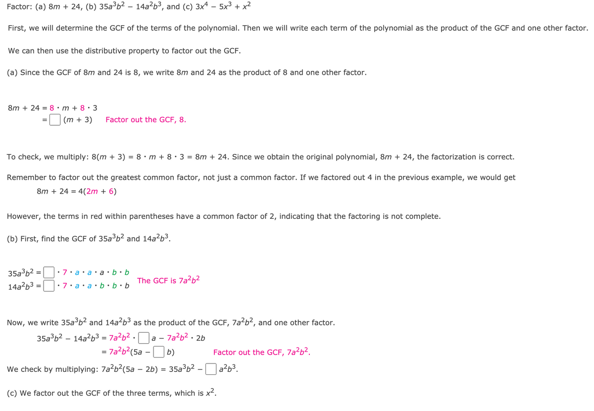 Factor: (a) 8m + 24, (b) 35a³b² - 14a?b³, and (c) 3x4 – 5x3 + x2
First, we will determine the GCF of the terms of the polynomial. Then we will write each term of the polynomial as the product of the GCF and one other factor.
We can then use the distributive property to factor out the GCF.
(a) Since the GCF of 8m and 24 is 8, we write 8m and 24 as the product of 8 and one other factor.
8m + 24 = 8•m+ 8•3
(m + 3)
Factor out the GCF, 8.
To check, we multiply: 8(m + 3) = 8 · m + 8 • 3 = 8m + 24. Since we obtain the original polynomial, 8m + 24, the factorization is correct.
Remember to factor out the greatest common factor, not just a common factor. If we factored out 4 in the previous example, we would get
8m + 24 = 4(2m + 6)
However, the terms in red within parentheses have a common factor of 2, indicating that the factoring is not complete.
(b) First, find the GCF of 35a³b² and 14a²b³.
35a3b2 = :7•a•a•a•b•b
The GCF is 7a²b²
14a?b3 =||:7•a•a•b •b•b
%3D
Now, we write 35a b2 and 14a?b3 as the product of the GCF, 7a2b?, and one other factor.
35a³b2 – 14a²b3 = 7a²b² •
– 7a²b² • 2b
а —
= 7a?b?(5a -O b)
7a?b?.
Factor out the GCF,
We check by multiplying: 7a?b?(5a – 2b) = 35a³b² –
a?b³.
%D
(c) We factor out the GCF of the three terms, which is x2.
