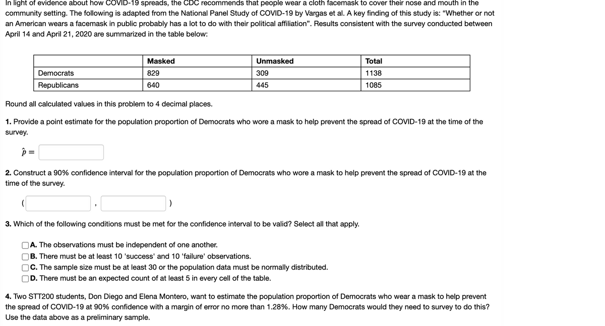 ### Understanding Mask Usage During COVID-19: A Survey Analysis

In light of evidence about how COVID-19 spreads, the CDC recommends that people wear a cloth facemask to cover their nose and mouth in community settings. The following information is adapted from the National Panel Study of COVID-19 by Vargas et al. A key finding of this study is: “Whether or not an American wears a facemask in public probably has a lot to do with their political affiliation.” Results consistent with the survey conducted between April 14 and April 21, 2020, are summarized in the table below:

#### Mask Usage by Political Affiliation

|               | Masked | Unmasked | Total |
|---------------|--------|----------|-------|
| Democrats     | 829    | 309      | 1138  |
| Republicans   | 640    | 445      | 1085  |

**Note:** Round all calculated values in this problem to 4 decimal places.

1. **Provide a point estimate for the population proportion of Democrats who wore a mask to help prevent the spread of COVID-19 at the time of the survey.**

   \(\hat{p} = \_\_\_\_\_\_\_\_\_\_\_\_\_\)

2. **Construct a 90% confidence interval for the population proportion of Democrats who wore a mask to help prevent the spread of COVID-19 at the time of the survey.**

   (\_\_\_\_\_\_\_\_\_\_, \_\_\_\_\_\_\_\_\_\_)

3. **Which of the following conditions must be met for the confidence interval to be valid? Select all that apply.**

   - [ ] A. The observations must be independent of one another.
   - [ ] B. There must be at least 10 'success' and 10 'failure' observations.
   - [ ] C. The sample size must be at least 30 or the population data must be normally distributed.
   - [ ] D. There must be an expected count of at least 5 in every cell of the table.

4. **Two STT200 students, Don Diego and Elena Montero, want to estimate the population proportion of Democrats who wear a mask to help prevent the spread of COVID-19 at 90% confidence with a margin of error no more than 1.28%. How many Democrats would they need to survey to do this? Use the data above as