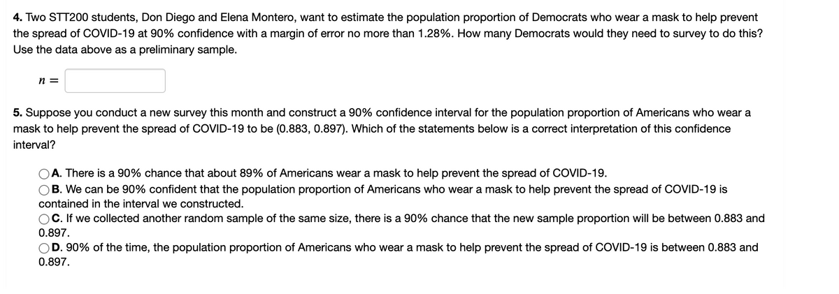 ### Statistical Analysis: Estimating Population Proportion and Confidence Intervals

#### 4. Estimating Population Proportion

Two STT200 students, Don Diego and Elena Montero, aim to estimate the population proportion of Democrats who wear a mask to help prevent the spread of COVID-19 at a 90% confidence level with a margin of error no more than 1.28%. To achieve this, they need to determine the necessary sample size. Let's denote the sample size as \( n \).

\[ n = \]

#### 5. Understanding Confidence Intervals

Consider a new survey conducted this month, which constructs a 90% confidence interval for the population proportion of Americans who wear a mask to help prevent the spread of COVID-19. The interval is given as (0.883, 0.897). To understand this interval, let's evaluate which statement accurately interprets it:

1. **A.** There is a 90% chance that about 89% of Americans wear a mask to help prevent the spread of COVID-19.
2. **B.** We can be 90% confident that the population proportion of Americans who wear a mask to help prevent the spread of COVID-19 is contained in the interval we constructed.
3. **C.** If we collected another random sample of the same size, there is a 90% chance that the new sample proportion will be between 0.883 and 0.897.
4. **D.** 90% of the time, the population proportion of Americans who wear a mask to help prevent the spread of COVID-19 is between 0.883 and 0.897.

### Explanation of Choices in Question 5:

- **Choice A** is incorrect because the confidence interval specifies a range (0.883 to 0.897), not a specific proportion.
  
- **Choice B** is correct. A 90% confidence interval means we can be 90% confident that the true population proportion lies within the interval (0.883, 0.897).

- **Choice C** is incorrect because the confidence interval applies to the population parameter, not to new samples. Each new sample would produce its own interval.
  
- **Choice D** is incorrect because it misinterprets the idea of confidence intervals; it suggests the interval will encompass the true proportion 90% of the time, rather than expressing confidence about the interval containing the true proportion.

Understanding these