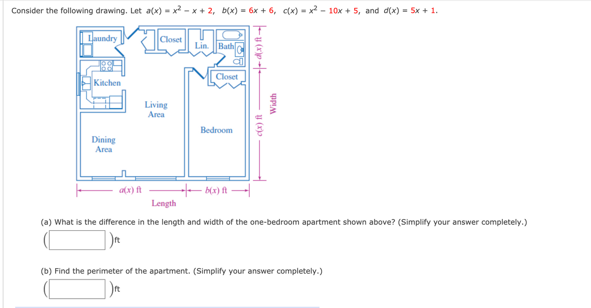## One-Bedroom Apartment Analysis

Consider the following drawing of a one-bedroom apartment and the given mathematical functions. 

### Mathematical Functions
- \( a(x) = x^2 - x + 2 \)
- \( b(x) = 6x + 6 \)
- \( c(x) = x^2 - 10x + 5 \)
- \( d(x) = 5x + 1 \)

### Apartment Diagram
The diagram provided shows the layout of a one-bedroom apartment with the dimensions labeled as follows:
- Length comprises of sections \(a(x)\) and \(b(x)\)
- Width comprises of sections \(c(x)\) and \(d(x)\)

The specific rooms within the apartment are:
- **Dining Area**
- **Kitchen**
- **Laundry**
- **Living Area**
- **Bedroom**
- **Closets**, and **Lin. (Linen Closet)**
- **Bath (Bathroom)**

### Questions
1. **What is the difference in the length and width of the one-bedroom apartment shown above? (Simplify your answer completely.)**
   - Length: \(a(x) + b(x)\)
   - Width: \(c(x) + d(x)\)

   \[ \text{Difference} = \left| [a(x) + b(x)] - [c(x) + d(x)] \right| \]

2. **Find the perimeter of the apartment. (Simplify your answer completely.)**
   - Perimeter: \(2 \times \left( (\text{Length}) + (\text{Width}) \right)\) 

   \[ \text{Perimeter} = 2 \times \left([a(x) + b(x)] + [c(x) + d(x)]\right) \]

Includes:
- Two input boxes for students to input and simplify their final answers for parts (a) and (b).

### Tasks
- Provide the simplified expressions for both the difference in dimensions and the perimeter as the problem asks for completely simplified answers.
  
By analyzing the given apartment dimensions and using the provided functions, students can practice algebraic simplification and real-world application of mathematical concepts in architectural contexts.