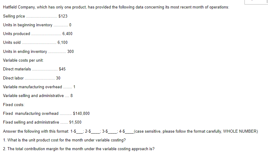 Hatfield Company, which has only one product, has provided the following data concerning its most recent month of operations:
Selling price
$123
Units in beginning inventory .
Units produced
6,400
Units sold
6,100
Units in ending inventory
300
Variable costs per unit:
Direct materials
$45
Direct labor
30
Variable manufacturing overhead .
1
Variable selling and administrative . 8
Fixed costs:
Fixed manufacturing overhead
$140,800
Fixed selling and administrative
91,500
Answer the following with this format: 1-$
2-$__; 3-S__; 4-S
(case sensitive, please follow the format carefully, WHOLE NUMBER)
1. What is the unit product cost for the month under variable costing?
2. The total contribution margin for the month under the variable costing approach is?
