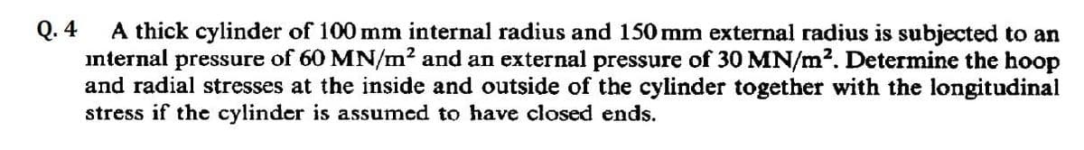 Q.4
A thick cylinder of 100 mm internal radius and 150 mm external radius is subjected to an
internal pressure of 60 MN/m² and an external pressure of 30 MN/m². Determine the hoop
and radial stresses at the inside and outside of the cylinder together with the longitudinal
stress if the cylinder is assumed to have closed ends.