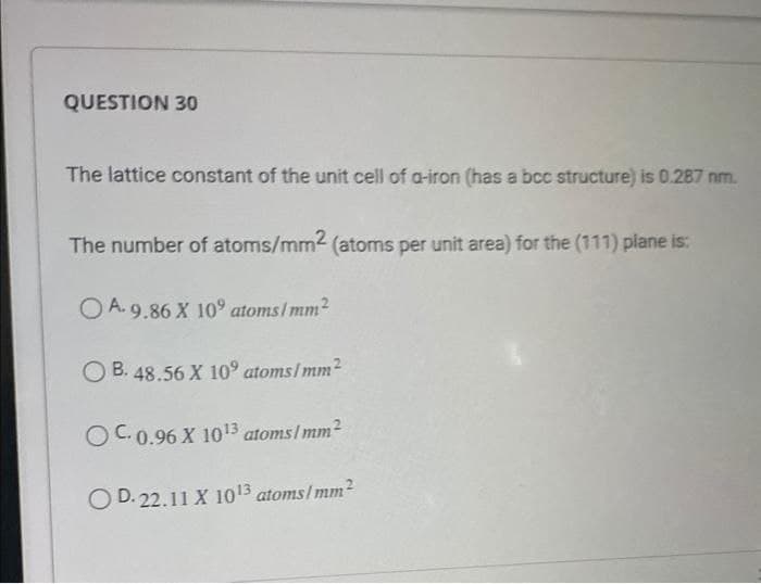 QUESTION 30
The lattice constant of the unit cell of a-iron (has a bcc structure) is 0.287 nm.
The number of atoms/mm2 (atoms per unit area) for the (111) plane is:
OA.9.86 X 10⁹ atoms/mm²
OB. 48.56 X 10° atoms/mm²
OC. 0.96 X 1013 atoms/mm²
OD. 22.11 X 10¹3 atoms/mm²