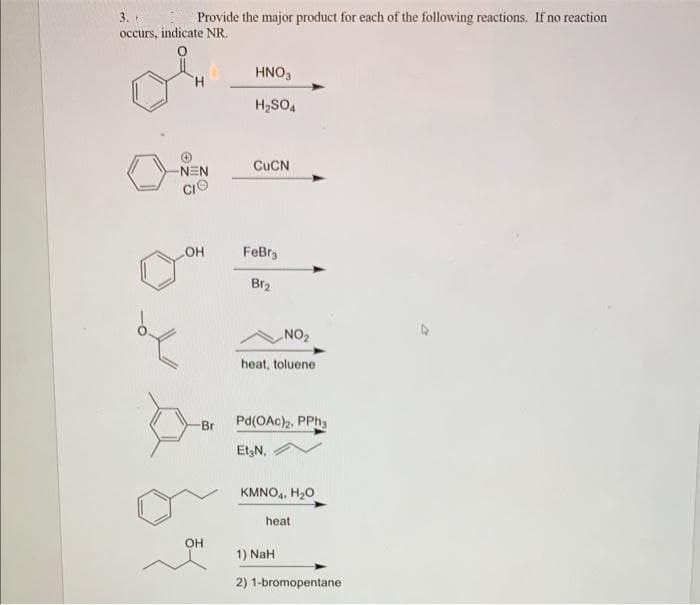 3.
Provide the major product for each of the following reactions. If no reaction
occurs, indicate NR.
H
-NEN
LOH
Br
OH
HNO3
H₂SO4
CuCN
FeBra
Br₂
NO₂
heat, toluene
Pd(OAc)2, PPh3
Et₂N,
KMNO4, H₂O
heat
1) NaH
2) 1-bromopentane