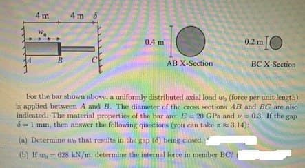 4 m
B
4m 8
0.4 m
AB X-Section
0.2 mIO
(a) Determine to that results in the gap (8) being closed.
(b) If w=628 kN/m, determine the internal force in member BC?
BC X-Section
For the bar shown above, a uniformly distributed axial load wo (force per unit length)
is applied between A and B. The diameter of the cross sections AB and BC are also
indicated. The material properties of the bar are: E= 20 GPa and 0.3. If the gap
61 mm, then answer the following questions (you can take a 3.14):