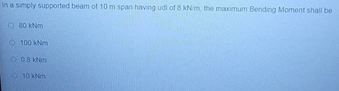 In a simply supported beam of 10 m span having udl of 8 kN/m, the maximum Bending Moment shall be
80 kNm
100 kNm
08 kNm
10 kNm