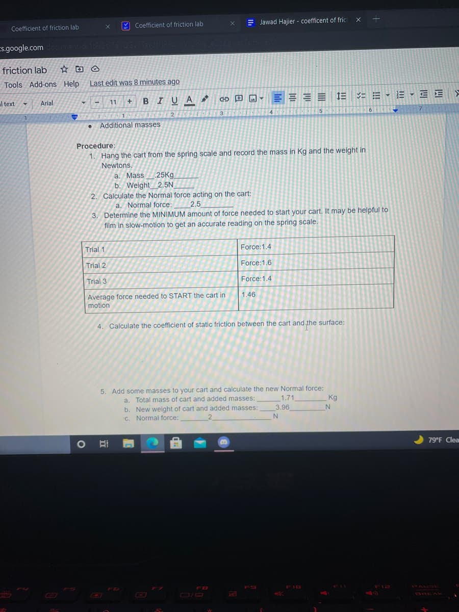 Y Coefficient of friction lab
E Jawad Hajier - coefficent of fric
Coefficient of friction lab
Es.google.comdocument d 1For7a0G/Taes
friction lab
Tools Add-ons Help
Last edit was 8 minutes ago
E = E = 1E = = - E - E E
Arial
BIUA
al text
11
5
6
7
2
Additional masses
Procedure:
1. Hang the cart from the spring scale and record the mass in Kg and the weight in
Newtons.
a. Mass
25Kg
b. Weight 2.5N
2. Calculate the Normal force acting on the cart:
a. Normal force:
3. Determine the MINIMUM amount of force needed to start your cart. It may be helpful to
film in slow-motion to get an accurate reading on the spring scale.
2.5
Trial 1
Force:1.4
Trial 2
Force:1.6
Trial 3
Force:1.4
Average force needed to START the cart in
motion
1.46
4. Calculate the coefficient of static friction between the cart and the surface:
5. Add some masses to your cart and calculate the new Normal force:
Kg
a. Total mass of cart and added masses:
b. New weight of cart and added masses:
C. Normal force:
1.71
3.96
2
79°F Clea
FB
FI0
Fl2
PAUS
D/D
BREAK
