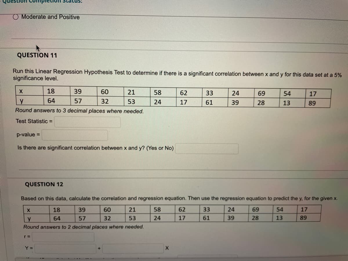 lon Status!
O Moderate and Positive
QUESTION 11
Run this Linear Regression Hypothesis Test to determine if there is a significant correlation between x and y for this data set at a 5%
significance level.
18
39
60
21
58
62
33
24
69
54
17
64
57
32
53
24
17
61
39
28
13
89
Round answers to 3 decimal places where needed.
Test Statistic =
p-value =
Is there are significant correlation between x and y? (Yes or No)
QUESTION 12
Based on this data, calculate the correlation and regression equation. Then use the regression equation to predict the y, for the given x.
18
39
60
21
58
62
33
24
69
54
17
y
64
57
32
53
24
17
61
39
28
13
89
Round answers to 2 decimal places where needed.
r =
Y =
