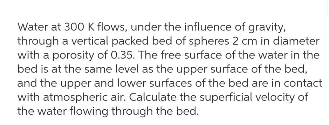 Water at 300 K flows, under the influence of gravity,
through a vertical packed bed of spheres 2 cm in diameter
with a porosity of 0.35. The free surface of the water in the
bed is at the same level as the upper surface of the bed,
and the upper and lower surfaces of the bed are in contact
with atmospheric air. Calculate the superficial velocity of
the water flowing through the bed.
