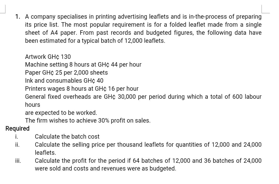 1. A company specialises in printing advertising leaflets and is in-the-process of preparing
its price list. The most popular requirement is for a folded leaflet made from a single
sheet of A4 paper. From past records and budgeted figures, the following data have
been estimated for a typical batch of 12,000 leaflets.
Artwork GH¢ 130
Machine setting 8 hours at GH¢ 44 per hour
Paper GH¢ 25 per 2,000 sheets
Ink and consumables GH¢ 40
Printers wages 8 hours at GH¢ 16 per hour
General fixed overheads are GH¢ 30,000 per period during which a total of 600 labour
hours
are expected to be worked.
The firm wishes to achieve 30% profit on sales.
Required
i.
Calculate the batch cost
i.
Calculate the selling price per thousand leaflets for quantities of 12,000 and 24,000
leaflets.
İi.
Calculate the profit for the period if 64 batches of 12,000 and 36 batches of 24,000
were sold and costs and revenues were as budgeted.
