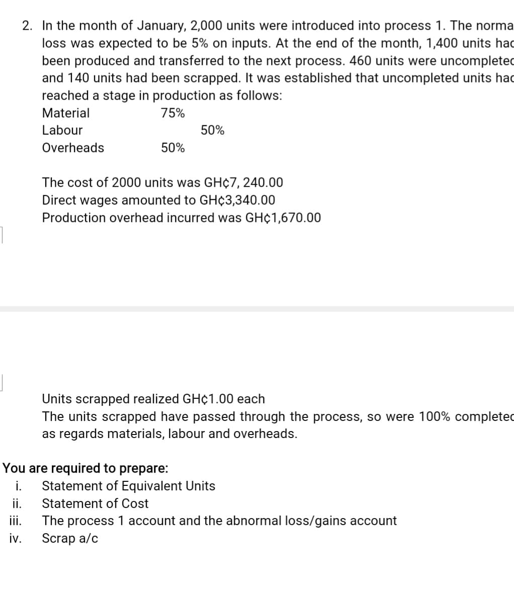 2. In the month of January, 2,000 units were introduced into process 1. The norma
loss was expected to be 5% on inputs. At the end of the month, 1,400 units had
been produced and transferred to the next process. 460 units were uncompleted
and 140 units had been scrapped. It was established that uncompleted units hac
reached a stage in production as follows:
Material
75%
Labour
50%
Overheads
50%
The cost of 2000 units was GH¢7, 240.00
Direct wages amounted to GH¢3,340.00
Production overhead incurred was GH¢1,670.00
Units scrapped realized GH¢1.00 each
The units scrapped have passed through the process, so were 100% completed
as regards materials, labour and overheads.
You are required to prepare:
Statement of Equivalent Units
ii.
i.
Statement of Cost
ii.
The process 1 account and the abnormal loss/gains account
iv.
Scrap a/c
