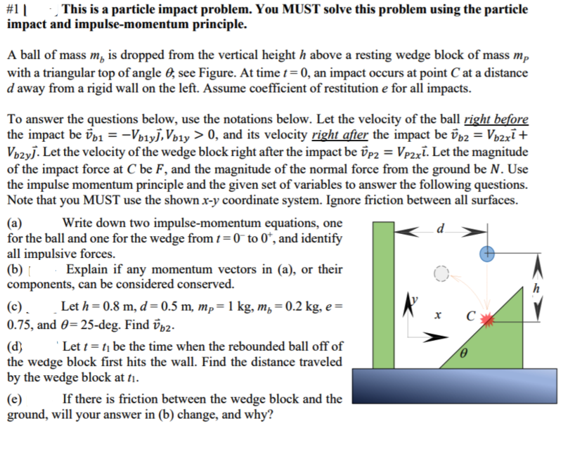 #1 |
impact and impulse-momentum principle.
This is a particle impact problem. You MUST solve this problem using the particle
A ball of mass m, is dropped from the vertical height h above a resting wedge block of mass mp
with a triangular top of angle 0, see Figure. At time t= 0, an impact occurs at point C at a distance
d away from a rigid wall on the left. Assume coefficient of restitution e for all impacts.
To answer the questions below, use the notations below. Let the velocity of the ball right before
the impact be üb1 = -Vp1y],Vp1y > 0, and its velocity right after the impact be īb2 = Vp2xī+
Vbzyj. Let the velocity of the wedge block right after the impact be üp2 = Vp2xi. Let the magnitude
of the impact force at C be F, and the magnitude of the normal force from the ground be N. Use
the impulse momentum principle and the given set of variables to answer the following questions.
Note that you MUST use the shown x-y coordinate system. Ignore friction between all surfaces.
Write down two impulse-momentum equations, one
(a)
for the ball and one for the wedge from t = 0 to 0*, and identify
all impulsive forces.
(b) Explain if any momentum vectors in (a), or their
components, can be considered conserved.
d
h
(c). Let h= 0.8 m, d = 0.5 m, mp=1 kg, m, = 0.2 kg, e =
0.75, and 0=25-deg. Find üp2.
C
'Let t = t1 be the time when the rebounded ball off of
(d)
the wedge block first hits the wall. Find the distance traveled
by the wedge block at tiı.
If there is friction between the wedge block and the
(e)
ground, will your answer in (b) change, and why?
