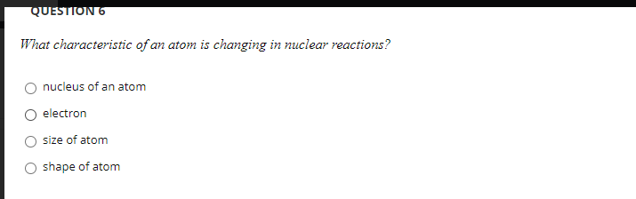 QUESTION 6
What characteristic of an atom is changing in nuclear reactions?
nucleus of an atom
electron
size of atom
O shape of atom
