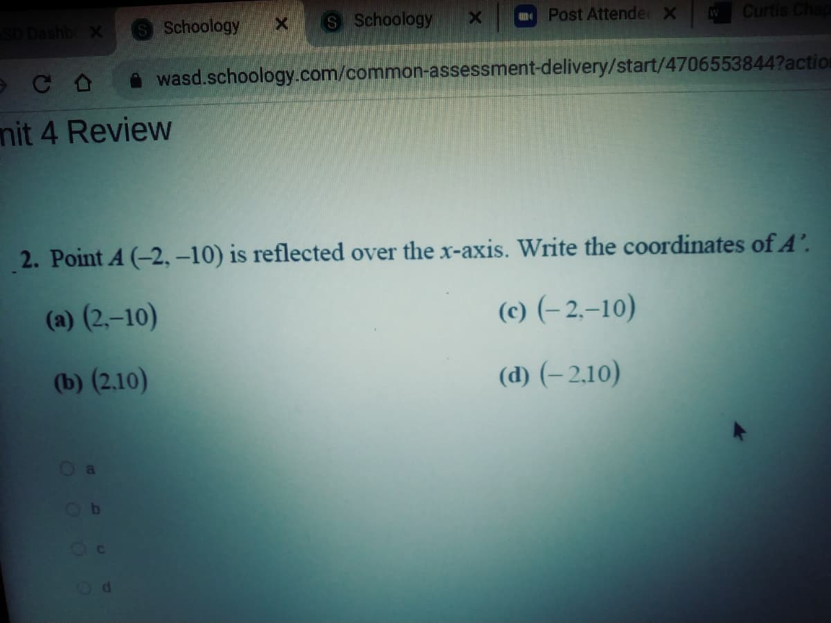 SD Dashb X
SSchoology
S Schoology
Post Attende X
Curtis Chap
wasd.schoology.com/common-assessment-delivery/start/4706553844?action
mit 4 Review
2. Point A (-2, -10) is reflected over the x-axis. Write the coordinates of A'.
(a) (2,–10)
(c) (– 2.–10)
(b) (2.10)
(d) (– 2,10)
Ob
