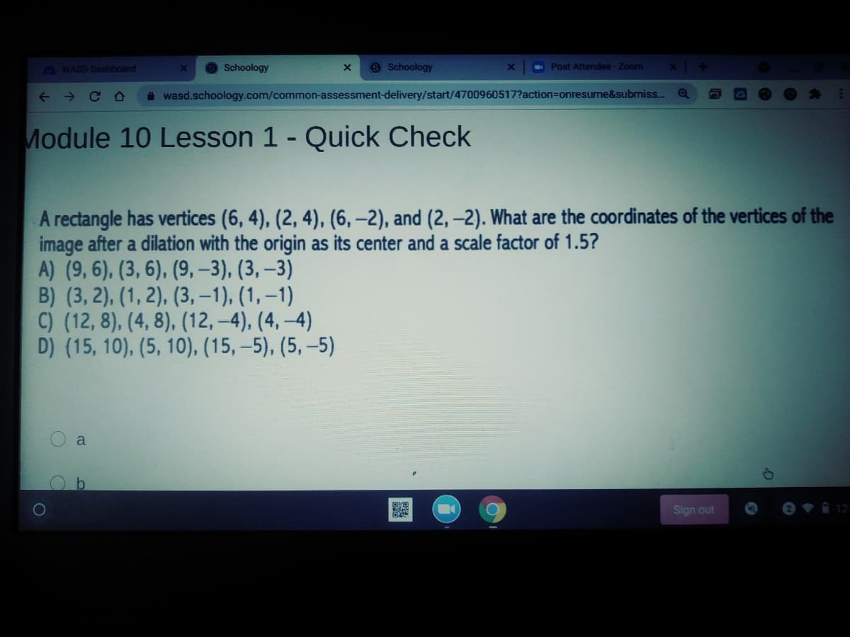 G WASD Dashboard
Schoology
9 Schoology
- Post Attendee-Zoom
x 4
+ > C O
i wasd.schoology.com/common-assessment-delivery/start/4700960517?action=Donresume&submiss..
Module 10 Lesson 1 - Quick Check
A rectangle has vertices (6, 4), (2, 4), (6, –2), and (2,-2). What are the coordinates of the vertices of the
image after a dilation with the origin as its center and a scale factor of 1.5?
A) (9, 6), (3, 6), (9, –3), (3, –3)
B) (3, 2), (1, 2), (3, -1), (1, –1)
C) (12, 8), (4, 8), (12, -4), (4, –4)
D) (15, 10), (5, 10), (15, –5), (5, –5)
a
Sign out
