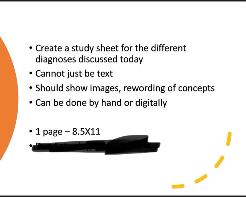 Create a study sheet for the different
diagnoses discussed today
• Cannot just be text
Should show images, rewording of concepts
Can be done by hand or digitally
•
-
1 page 8.5X11