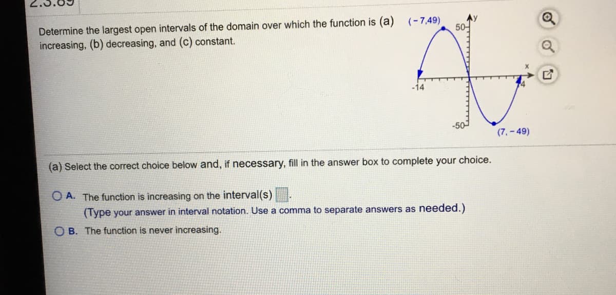 Determine the largest open intervals of the domain over which the function is (a)
increasing, (b) decreasing, and (c) constant.
(-7,49)
50-
-14
(7,- 49)
(a) Select the correct choice below and, if necessary, fill in the answer box to complete your choice.
O A. The function is increasing on the interval(s)
(Type your answer in interval notation. Use a comma to separate answers as needed.)
O B. The function is never increasing.
