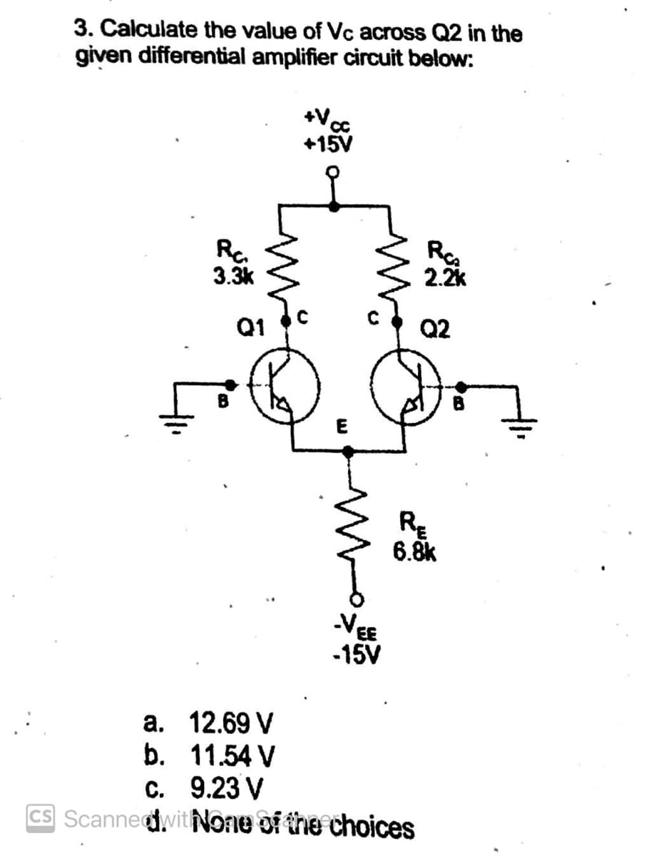 3. Calculate the value of Vc across Q2 in the
given differential amplifier circuit below:
a.
b.
Rc
3.3k
Q1
12.69 V
11.54 V
+V₁
CC
+15V
VEE
-15V
RC₂
RE
6.8k
C. 9.23 V
CS Scanned with None of the choices
2.2k
Q2