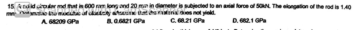 15. Acid circular rod that is 600 mm long and 20 mm in diameter is subjected to an axial force of 50kN. The elongation of the rod is 1.40
Circular mnd that is 600 mm long, and 20 m
mnm modutas of clustcity assume that the ratenia dues not yield.
A. 68209 GPa
B. 0.6821 GPa
C. 68.21 GPa
D. 682.1 GPa