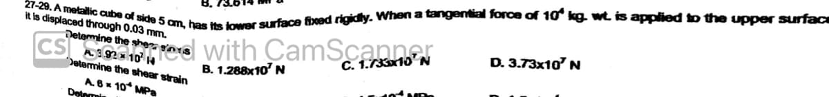 27-29. A metallic cube of side 5 cm, has its lower surface fixed rigidly. When a tangential force of 10 kg. wt is applied to the upper surface
it is displaced through 0.03 mm.
Determine the she
A. 3.92×10¹ H
Determine the shear strain
A. 6x 10 MPa
Determin
on
DYS
with CamScannear
B. 1.288x10¹ N
C. N
D. 3.73x10' N