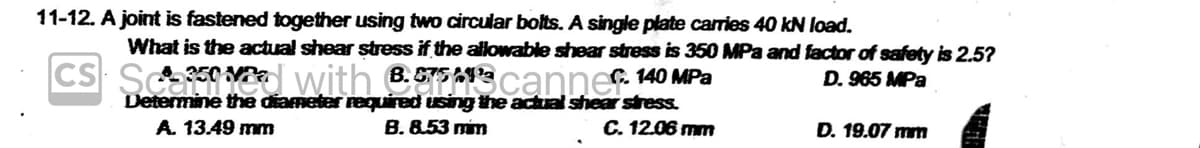 11-12. A joint is fastened together using two circular bolts. A single plate carries 40 kN load.
What is the actual shear stress if the allowable shear stress is 350 MPa and factor of safety is 2.5?
A350 Pa
CS with 6.5T5MP C. 140 Pa
B.
A
D. 965 MPa
Determine the diameter required using the actual shear stress.
B. 8.53 mim
C. 12.06 mm
A. 13.49 mm
D. 19.07 mm