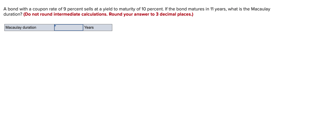 A bond with a coupon rate of 9 percent sells at a yield to maturity of 10 percent. If the bond matures in 11 years, what is the Macaulay
duration? (Do not round intermediate calculations. Round your answer to 3 decimal places.)
Macaulay duration
Years