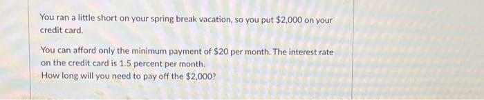 You ran a little short on your spring break vacation, so you put $2,000 on your
credit card.
You can afford only the minimum payment of $20 per month. The interest rate
on the credit card is 1.5 percent per month.
How long will you need to pay off the $2,000?