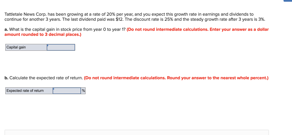 Tattletale News Corp. has been growing at a rate of 20% per year, and you expect this growth rate in earnings and dividends to
continue for another 3 years. The last dividend paid was $12. The discount rate is 25% and the steady growth rate after 3 years is 3%.
a. What is the capital gain in stock price from year O to year 1? (Do not round intermediate calculations. Enter your answer as a dollar
amount rounded to 3 decimal places.)
Capital gain
b. Calculate the expected rate of return. (Do not round intermediate calculations. Round your answer to the nearest whole percent.)
Expected rate of return