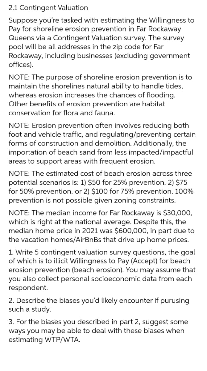 2.1 Contingent Valuation
Suppose you're tasked with estimating the Willingness to
Pay for shoreline erosion prevention in Far Rockaway
Queens via a Contingent Valuation survey. The survey
pool will be all addresses in the zip code for Far
Rockaway, including businesses (excluding government
offices).
NOTE: The purpose of shoreline erosion prevention is to
maintain the shorelines natural ability to handle tides,
whereas erosion increases the chances of flooding.
Other benefits of erosion prevention are habitat
conservation for flora and fauna.
NOTE: Erosion prevention often involves reducing both
foot and vehicle traffic, and regulating/preventing certain
forms of construction and demolition. Additionally, the
importation of beach sand from less impacted/impactful
areas to support areas with frequent erosion.
NOTE: The estimated cost of beach erosion across three
potential scenarios is: 1) $50 for 25% prevention. 2) $75
for 50% prevention. or 2) $100 for 75% prevention. 100%
prevention is not possible given zoning constraints.
NOTE: The median income for Far Rockaway is $30,000,
which is right at the national average. Despite this, the
median home price in 2021 was $600,000, in part due to
the vacation homes/AirBnBs that drive up home prices.
1. Write 5 contingent valuation survey questions, the goal
of which is to illicit Willingness to Pay (Accept) for beach
erosion prevention (beach erosion). You may assume that
you also collect personal socioeconomic data from each
respondent.
2. Describe the biases you'd likely encounter if purusing
such a study.
3. For the biases you described in part 2, suggest some
ways you may be able to deal with these biases when
estimating WTP/WTA.