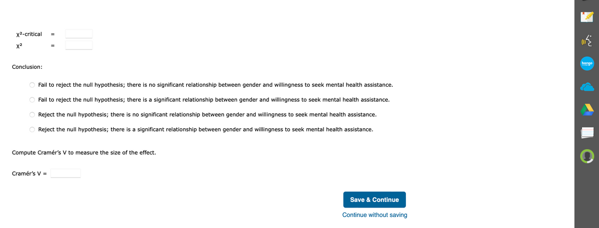 x2-critical
x2
bongo
Conclusion:
Fail to reject the null hypothesis; there is no significant relationship between gender and willingness to seek mental health assistance.
Fail to reject the null hypothesis; there is a significant relationship between gender and willingness to seek mental health assistance.
Reject the null hypothesis; there is no significant relationship between gender and willingness to seek mental health assistance.
Reject the null hypothesis; there is a significant relationship between gender and willingness to seek mental health assistance.
Compute Cramér's V to measure the size of the effect.
Cramér's V =
Save & Continue
Continue without saving
II
