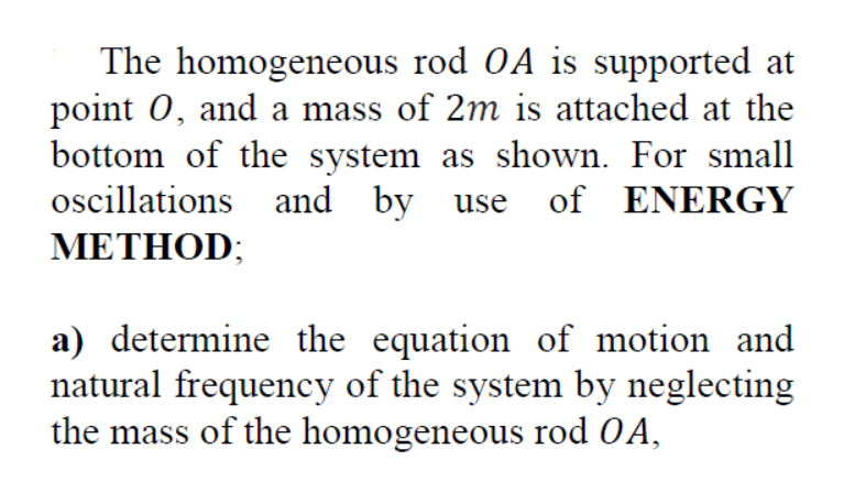 The homogeneous rod OA is supported at
point 0, and a mass of 2m is attached at the
bottom of the system as shown. For small
oscillations and by
use of ENERGY
METHOD;
a) determine the equation of motion and
natural frequency of the system by neglecting
the mass of the homogeneous rod OA,
