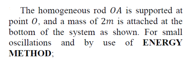 The homogeneous rod OA is supported at
point 0, and a mass of 2m is attached at the
bottom of the system as shown. For small
oscillations and by use of ENERGY
METHOD;
