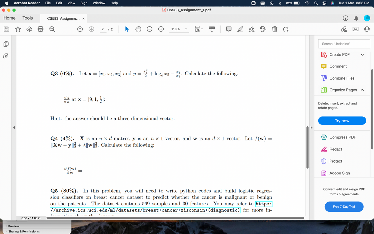 Acrobat Reader
File
Edit
View
Sign
Window
Help
82%
Tue 1 Mar 8:58 PM
Cs583_Assignment_1.pdf
Home
Tools
CS583_Assignme... x
2
/ 2
119%
Search 'Underline'
e Create PDF
Comment
Q3 (6%). Let x = [x1, x2, x3] and y = + log, r2 –
¤1. Calculate the following:
x3
Combine Files
EI Organize Pages ^
* at x = ]:
[9, 1,
Delete, insert, extract and
rotate pages.
Hint: the answer should be a three dimensional vector.
Try now
Compress PDF
Q4 (4%). X is an n x d matrix, y is an n × 1 vector, and w is an d x 1 vector. Let f(w)
||Xw – y||3+ \||w ||3. Calculate the following:
2 Redact
Protect
a f(w)
Adobe Sign
Q5 (80%). In this problem, you will need to write python codes and build logistic regres-
sion classifiers on breast cancer dataset to predict whether the cancer is malignant or benign
on the patients. The dataset contains 569 samples and 30 features. You may refer to https:
//archive.ics.uci.edu/ml/datasets/breast+cancer+wisconsin+(diagnostic) for more in-
Convert, edit and e-sign PDF
forms & agreements
Free 7-Day Trial
1.
1.
8.50 x 11.00 in
Preview:
> Sharing & Permissions:
